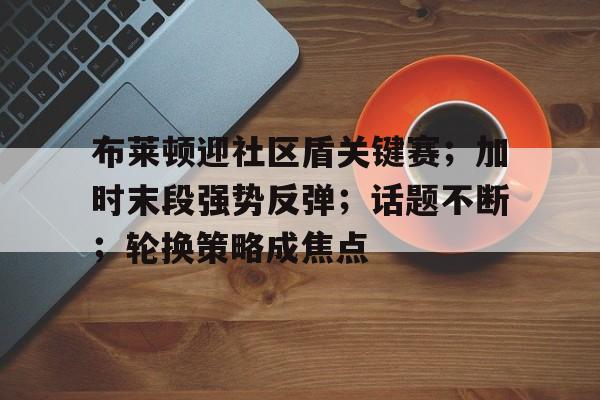 布莱顿迎社区盾关键赛；加时末段强势反弹；话题不断；轮换策略成焦点的简单介绍-英雄联盟