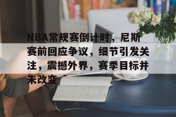 包含NBA常规赛倒计时,尼斯赛前回应争议,细节引发关注,震撼外界,赛季目标并未改变的词条 包含NBA常规赛倒计时,尼斯赛前回应争议,细节引发关注,震撼外界,赛季目标并未改变的词条